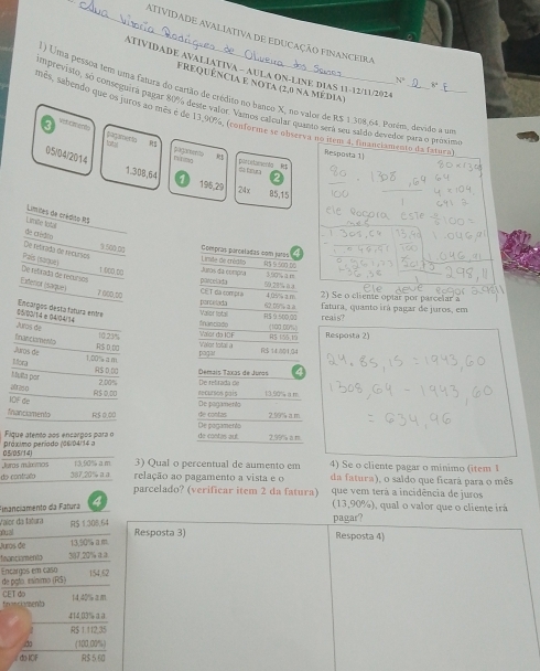 ATIVIDADE AVALIATIVA DE EDUCAÇÃO FINANCEIrA
ATIVIDADE AVALIATIVA - AULA ON-LINE DIAS 11-12/11/2024
74°
Frequência e nota (2,0 na média)
1) Uma pessoa tem uma fatura do cartão de crédiso no banco X, no valor de R$ 1 308,64. Porém, devido a ue
imprevisto, só conseguirá pagar 80% deste valor. Vamos calcular quanto será seu saldo devedor para o próxim
mes, sabendo que os plros ao mes e de 13,98, (conforme se onserva no item 4, financiamento da fatura
F Veb  Cm a r to
parpn ets 
r ng pagaments
Resposta 1)
05/04/2014 1.308,64 1
parietamenta Rt a t o
195,29 24x
85,15
Limites de crédito RS
Limile tetal
de crédoo
De relirada de tacuses
9.500.0g Compras parceladas com jatos R$ 9 5o0 D0
País (saguë)
Limite de crédto
1.000 00 Juras da compa 3.90% a n
Extenor (saque)
De retxada de recursos pascelada CET da compra 59.28% 0.3 105 a n 2) Se o cliente optar por parcelar a
7.000,60
pancelada 62.05% à à fatura, quanto irá pagar de juros, em
$5/00/14e04/04/14 Encarpos desta fatura enóra fnanciado Valor total R$ 9 500,00
Juros de (100.00%) reais?
finasciaments 10.23% R5 155,19 Resposta 2)
Juros de RS0 00
Valor total a Vaior do IOF Fc$ 14.001,94
Mlora 1.00%à m pagar
R$ D.00 Demais Taxas de Juras
Mulla par
afras o 2.00% De refirada de
IOF de R$ 0,00 necursos pais 13.90% am
De pagamento
financiamento R$ 0.00 de contas 2.99% a m
Fique atento aos encargos para o De pagamento
de contas aut. 2.99% a m
05/05/14) próximo período (06/04/14 a
4) Se o cliente pagar o mínimo (item  
Juros milxmos 13,90% a m 3) Qual o percentual de aumento em da fatura), o saldo que ficará para o mês
do contrafo 387,20%μα relação ao pagamento a vista e o que vem terá a incidência de juros
parcelado? (verificar item 2 da fatura)
Financiamento da Fatura 4 (13,90%), qual o valor que o cliente irá
pagar?
Vaier da fatura mual
R$ 1.306.64 Resposta 3)
Juros de 13,50% am. Resposta 4)
fnanciamento 387,20% a③
Encargos em caso de pato. esínimo (RS) 154,52
fnonciaments CET do
14.45%
414,03% aa.
R$ 1 112 35
do (100,00%)
do IOF R$ 5 60