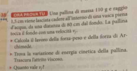 ORA PROVA TU Una pallina di massa 110 g e raggio
1,5 cm viene lasciata cadere all’interno di una vasca piena 
d’acqua, da una distanza di 80 cm dal fondo. La pallina 
tocca il fondo con una velocità v . 
Calcola íl lavoro della forza-peso e della forza di Ar- 
chimede. 
Trova la variazione di energia cinetica della pallina. 
Trascura l'attrito viscoso. 
Quanto vale v?