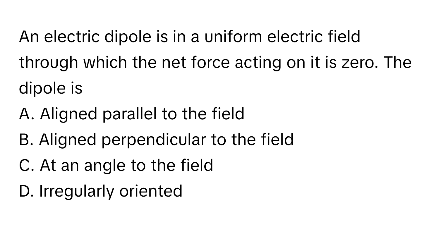 An electric dipole is in a uniform electric field through which the net force acting on it is zero. The dipole is

A. Aligned parallel to the field
B. Aligned perpendicular to the field
C. At an angle to the field
D. Irregularly oriented