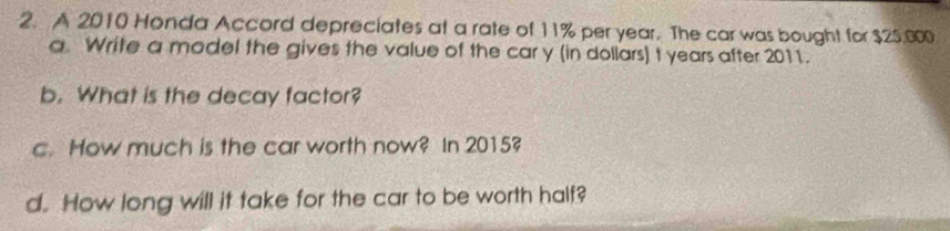 A 2010 Honda Accord depreciates at a rate of 11% per year. The car was bought for $25,000
a Write a model the gives the value of the car y (in dollars) t years after 2011. 
b. What is the decay factor? 
c. How much is the car worth now? In 2015? 
d. How long will it take for the car to be worth half?