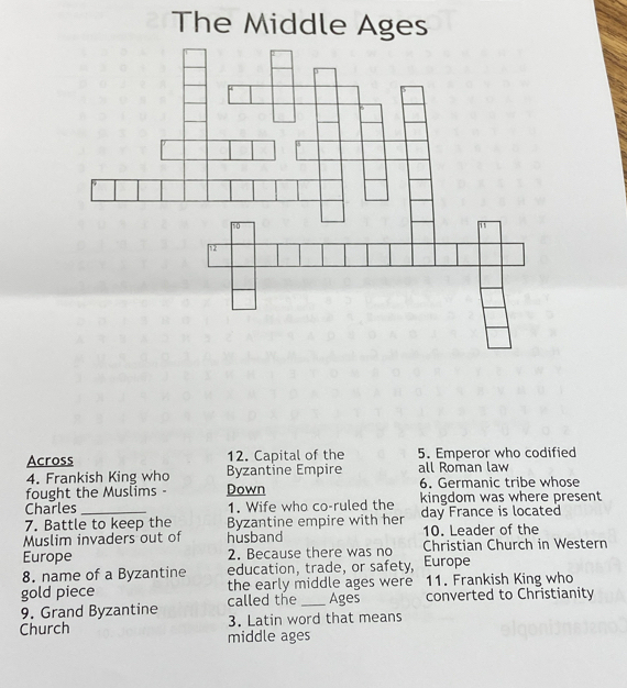 The Middle Ages 
Across 12. Capital of the 5. Emperor who codified 
4. Frankish King who Byzantine Empire all Roman law 
fought the Muslims - Down 6. Germanic tribe whose 
Charles 1. Wife who co-ruled the kingdom was where present 
7. Battle to keep the Byzantine empire with her day France is located 
Muslim invaders out of husband 10. Leader of the 
Europe 2. Because there was no Christian Church in Western 
8. name of a Byzantine education, trade, or safety, Europe 
gold piece the early middle ages were 11. Frankish King who 
9. Grand Byzantine called the _Ages converted to Christianity 
Church 3. Latin word that means 
middle ages