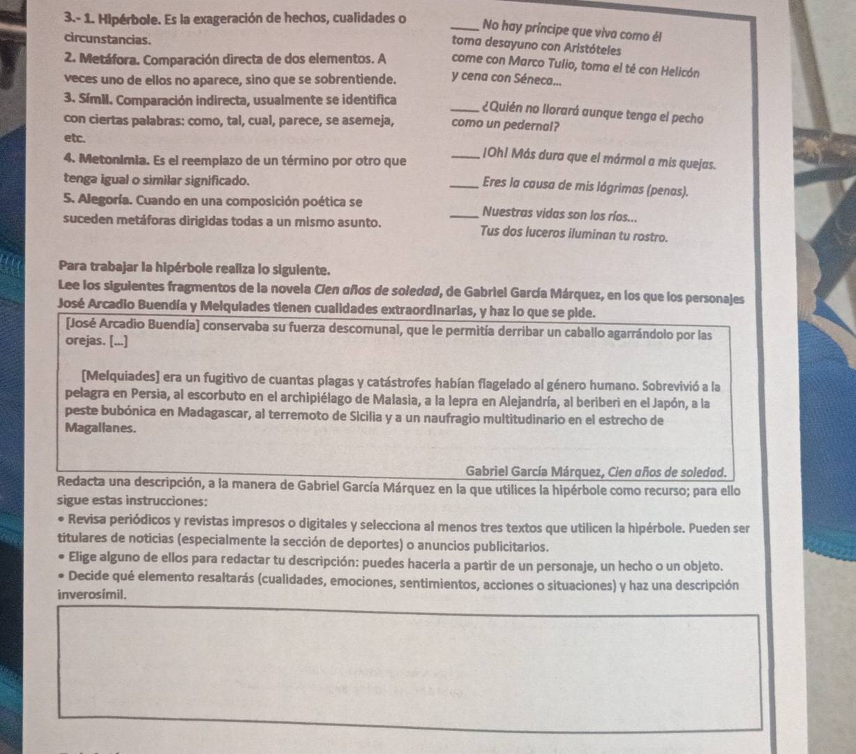 3.- 1. Hipérbole. Es la exageración de hechos, cualidades o
_No hay príncipe que viva como él
circunstancias.
toma desayuno con Aristóteles
2. Metáfora. Comparación directa de dos elementos. A come con Marco Tulio, toma el té con Helicón
veces uno de ellos no aparece, sino que se sobrentiende. y cena con Séneca...
3. SímiI. Comparación indirecta, usualmente se identifica
_¿Quién no llorará aunque tenga el pecho
con ciertas palabras: como, tal, cual, parece, se asemeja, como un pedernal?
etc.
_|Oh! Más dura que el mármol a mis quejas.
4. Metonimia. Es el reemplazo de un término por otro que
tenga igual o similar significado.
_Eres la causa de mis lágrimas (penas).
5. Alegoría. Cuando en una composición poética se _Nuestras vidas son los ríos...
suceden metáforas dirigidas todas a un mismo asunto. Tus dos luceros iluminan tu rostro.
Para trabajar la hipérbole realiza lo siguiente.
Lee los siguientes fragmentos de la novela Cien años de soledad, de Gabriel García Márquez, en los que los personajes
José Arcadio Buendía y Melquiades tienen cualidades extraordinarias, y haz lo que se pide.
José Arcadio Buendía) conservaba su fuerza descomunal, que le permitía derribar un caballo agarrándolo por las
orejas. [...]
[Melquiades] era un fugitivo de cuantas plagas y catástrofes habían flagelado al género humano. Sobrevivió a la
pelagra en Persia, al escorbuto en el archipiélago de Malasia, a la lepra en Alejandría, al beriberi en el Japón, a la
peste bubónica en Madagascar, al terremoto de Sicilia y a un naufragio multitudinario en el estrecho de
Magallanes.
Gabriel García Márquez, Cien años de soledad.
Redacta una descripción, a la manera de Gabriel García Márquez en la que utilices la hipérbole como recurso; para ello
sigue estas instrucciones:
• Revisa periódicos y revistas impresos o digitales y selecciona al menos tres textos que utilicen la hipérbole. Pueden ser
titulares de noticias (especialmente la sección de deportes) o anuncios publicitarios.
Elige alguno de ellos para redactar tu descripción: puedes hacerla a partir de un personaje, un hecho o un objeto.
Decide qué elemento resaltarás (cualidades, emociones, sentimientos, acciones o situaciones) y haz una descripción
inverosímil.