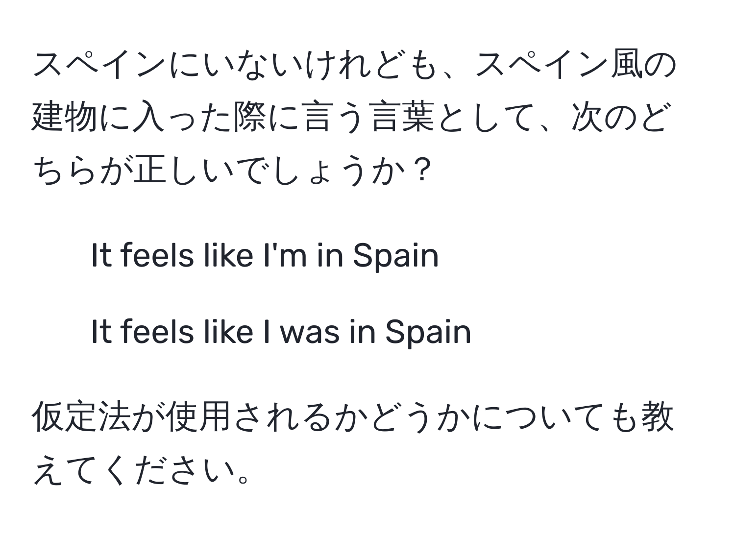 スペインにいないけれども、スペイン風の建物に入った際に言う言葉として、次のどちらが正しいでしょうか？  
- It feels like I'm in Spain  
- It feels like I was in Spain  

仮定法が使用されるかどうかについても教えてください。