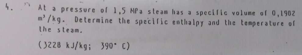 At a pressure of 1,5 NPa steam has a specific volume of 0,1902
m^3/kg g. Determine the specific enthalpy and the temperature of 
the steam. 
(322B kJ/kgi 390° C )