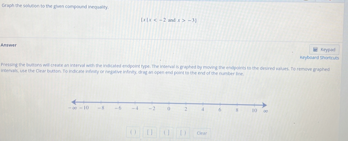 Graph the solution to the given compound inequality.
 x|x and x>-3)
Answer 
Keypad 
Keyboard Shortcuts 
Pressing the buttons will create an interval with the indicated endpoint type. The interval is graphed by moving the endpoints to the desired values. To remove graphed 
intervals, use the Clear button. To indicate infinity or negative infinity, drag an open end point to the end of the number line. 
( ) [ ] ( ] [ ) Clear