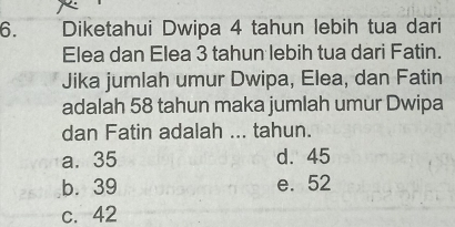 Diketahui Dwipa 4 tahun lebih tua dari
Elea dan Elea 3 tahun lebih tua dari Fatin.
Jika jumlah umur Dwipa, Elea, dan Fatin
adalah 58 tahun maka jumlah umur Dwipa
dan Fatin adalah ... tahun.
a. 35 d. 45
b. 39 e. 52
c. 42