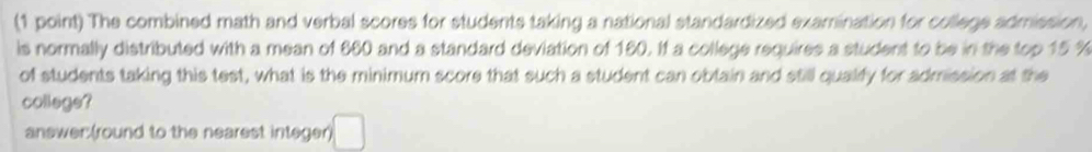 The combined math and verbal scores for students taking a national standardized examination for college admission, 
is normally distributed with a mean of 660 and a standard deviation of 160. If a college requires a student to be in the top 15 %
of students taking this test, what is the minimum score that such a student can obtain and still qualify for admission at the 
collage? 
answer(round to the nearest integer) □