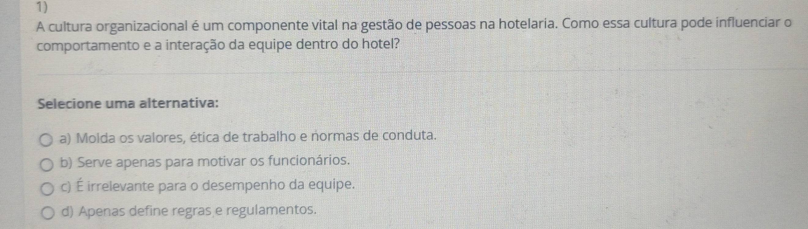 A cultura organizacional é um componente vital na gestão de pessoas na hotelaria. Como essa cultura pode influenciar o
comportamento e a interação da equipe dentro do hotel?
Selecione uma alternativa:
a) Molda os valores, ética de trabalho e normas de conduta.
b) Serve apenas para motivar os funcionários.
c) É irrelevante para o desempenho da equipe.
d) Apenas define regras e regulamentos.