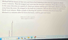 Michael left his house at time zero and drove for 8 minutes to the store at a speed of a block 
every 2 minutes. Then he stopped and went into the store for 2 minutes. From there, he drove 
in the same direction at a speed of s block per misute until be got to the baak, which is a blocks 
away from the store. He stopped at the bank for 3 misutes. Then he drove home at a speed of 1
block every minute. Make a graph of showing the number of blocks away from home that 
Michael is 2 minutes after be leaves his house, until he gets bark home. 
Clck tuển to pls a segaeu Click a negment to-delets it. 
, 
¤ Seinh