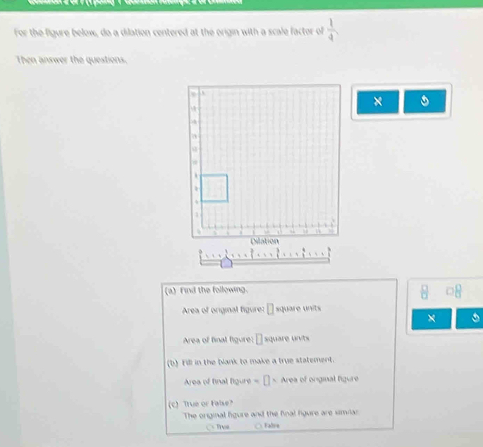 For the figure below, do a dilation centered at the origin with a scale factor of  1/4 
Then answer the questions. 
C 
×
3
3
1 
Dilation 
(a) Find the following. 
 □ /□   □ 8
Area of original figure: D square units 
× 
Area of final figure: □ square units 
(b) Fill in the blank to make a true statement. 
Area of final figure =□ × Area of onginal figure 
(c) True or taise? 
The original figure and the final figure are similar 
C Tve Falre