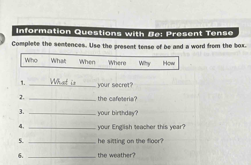 Information Questions with Be: Present Tense 
Complete the sentences. Use the present tense of be and a word from the box. 
Who What When Where Why How 
1. _What is your secret? 
2._ 
the cafeteria? 
3._ 
your birthday? 
4. _your English teacher this year? 
5. _he sitting on the floor? 
6. _the weather?