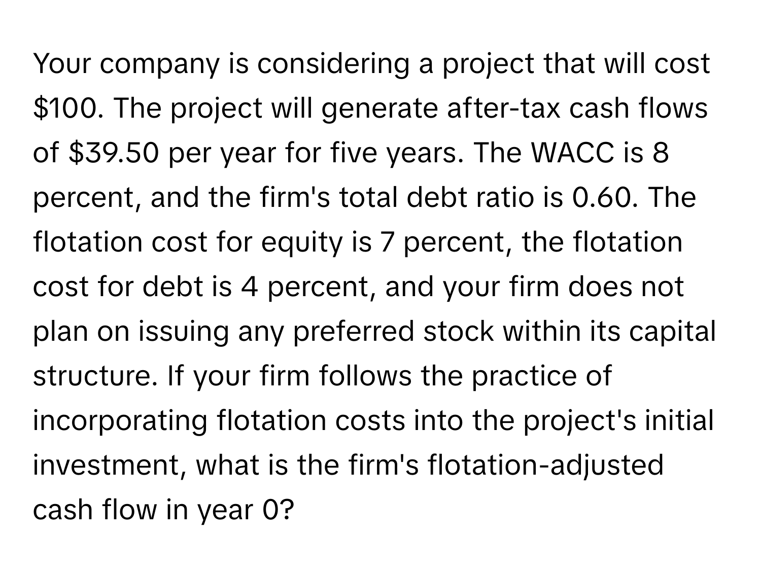 Your company is considering a project that will cost $100. The project will generate after-tax cash flows of $39.50 per year for five years. The WACC is 8 percent, and the firm's total debt ratio is 0.60. The flotation cost for equity is 7 percent, the flotation cost for debt is 4 percent, and your firm does not plan on issuing any preferred stock within its capital structure. If your firm follows the practice of incorporating flotation costs into the project's initial investment, what is the firm's flotation-adjusted cash flow in year 0?