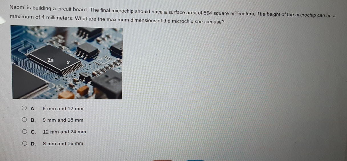 Naomi is building a circuit board. The final microchip should have a surface area of 864 square millimeters. The height of the microchip can be a
maximum of 4 millimeters. What are the maximum dimensions of the microchip she can use?
A. 6 mm and 12 mm
B. 9 mm and 18 mm
C. 12 mm and 24 mm
D. 8 mm and 16 mm