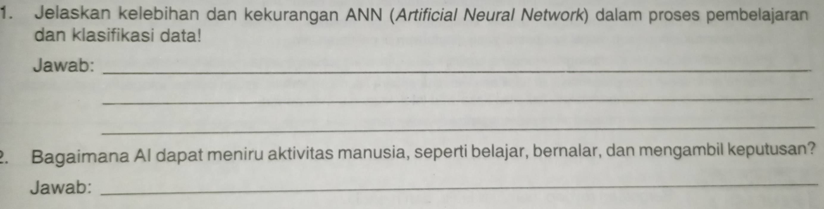 Jelaskan kelebihan dan kekurangan ANN (Artificial Neural Network) dalam proses pembelajaran 
dan klasifikasi data! 
Jawab:_ 
_ 
_ 
2. Bagaimana AI dapat meniru aktivitas manusia, seperti belajar, bernalar, dan mengambil keputusan? 
Jawab: 
_