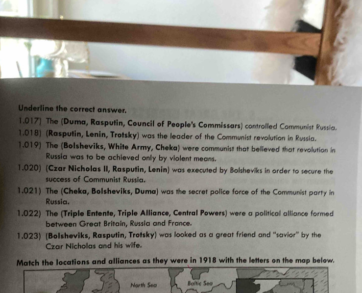 Underline the correct answer. 
1.017) The (Duma, Rasputin, Council of People's Commissars) controlled Communist Russia. 
1.018) (Rasputin, Lenin, Trotsky) was the leader of the Communist revolution in Russia. 
1.019) The (Bolsheviks, White Army, Cheka) were communist that believed that revolution in 
Russia was to be achieved only by violent means. 
1.020) (Czar Nicholas II, Rasputin, Lenin) was executed by Bolsheviks in order to secure the 
success of Communist Russia. 
1.021) The (Cheka, Bolsheviks, Duma) was the secret police force of the Communist party in 
Russia. 
1.022) The (Triple Entente, Triple Alliance, Central Powers) were a political alliance formed 
between Great Britain, Russia and France. 
1.023) (Bolsheviks, Rasputin, Trotsky) was looked as a great friend and “savior” by the 
Czar Nicholas and his wife. 
Match the locations and alliances as they were in 1918 with the letters on the map below. 
North Sea Baltic Sea