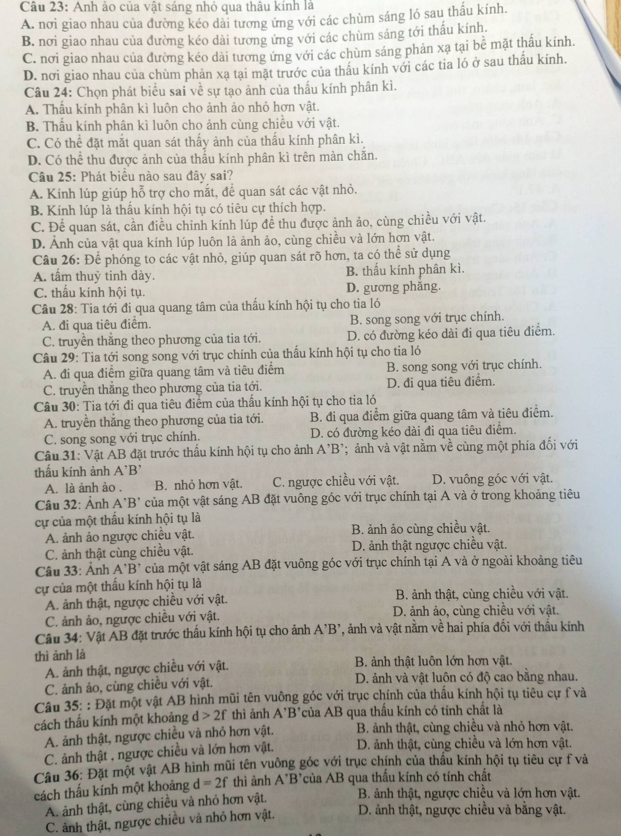 Anh ảo của vật sáng nhỏ qua thâu kính là
A. nơi giao nhau của đường kéo dài tương ứng với các chùm sáng ló sau thấu kính.
B. nơi giao nhau của đường kéo dài tương ứng với các chùm sáng tới thấu kính.
C. nơi giao nhau của đường kéo dài tương ứng với các chùm sáng phản xạ tại bề mặt thấu kính.
D. nơi giao nhau của chùm phản xạ tại mặt trước của thấu kính với các tia ló ở sau thấu kính.
Câu 24: Chọn phát biểu sai về sự tạo ảnh của thấu kính phân kì.
A. Thấu kính phân kì luôn cho ảnh ảo nhỏ hơn vật.
B. Thấu kính phân kì luôn cho ảnh cùng chiều với vật.
C. Có thể đặt mắt quan sát thấy ảnh của thấu kính phân kì.
D. Có thể thu được ảnh của thấu kính phân kì trên màn chăn.
Câu 25: Phát biểu nào sau đây sai?
A. Kính lúp giúp hỗ trợ cho mắt, để quan sát các vật nhỏ.
B. Kính lúp là thấu kính hội tụ có tiêu cự thích hợp.
C. Để quan sát, cần điều chỉnh kính lúp để thu được ảnh ảo, cùng chiều với vật.
D. Ảnh của vật qua kính lúp luôn lả ảnh ảo, cùng chiều và lớn hơn vật.
Câu 26: Để phóng to các vật nhỏ, giúp quan sát rõ hơn, ta có thể sử dụng
A. tấm thuỷ tinh dày. B. thấu kính phân kì.
C. thấu kính hội tụ. D. gương phăng.
Câu 28: Tia tới đi qua quang tâm của thấu kính hội tụ cho tia ló
A. đi qua tiêu điểm. B. song song với trục chính.
C. truyền thắng theo phương của tia tới. D. có đường kéo dài đi qua tiêu điểm.
Câu 29: Tia tới song song với trục chính của thấu kính hội tụ cho tia ló
A. đi qua điểm giữa quang tâm và tiêu điểm B. song song với trục chính.
C. truyền thắng theo phương của tia tới. D. đi qua tiêu điểm.
Câu 30: Tia tới đi qua tiêu điểm của thấu kính hội tụ cho tia ló
A. truyền thắng theo phương của tia tới. B. đi qua điểm giữa quang tâm và tiêu điểm.
C. song song với trục chính. D. có đường kéo dài đi qua tiêu điểm.
Câu 31: Vật AB đặt trước thấu kính hội tụ cho ảnh A’B²; ảnh và vật nằm về cùng một phía đối với
thấu kính ảnh A^(^,)B^(^,)
A. là ảnh ảo .  B. nhỏ hơn vật. C. ngược chiều với vật. D. vuông góc với vật.
Câu 32: Ảnh A^(^,)B^(^,) của một vật sáng AB đặt vuông góc với trục chính tại A và ở trong khoảng tiêu
cự của một thấu kính hội tụ là
A. ảnh ảo ngược chiều vật. B. ảnh ảo cùng chiều vật.
C. ảnh thật cùng chiều vật. D. ảnh thật ngược chiều vật.
âu 33: Ảnh A B của một vật sáng AB đặt vuông góc với trục chính tại A và ở ngoài khoảng tiêu
cự của một thấu kính hội tụ là
A. ảnh thật, ngược chiều với vật.
B. ảnh thật, cùng chiều với vật.
C. ảnh ảo, ngược chiều với vật. D. ảnh ảo, cùng chiều với vật.
Câu 34: Vật AB đặt trước thấu kính hội tụ cho ảnh A'B' ', ảnh và vật nằm về hai phía đối với thầu kính
thì ảnh là
A. ảnh thật, ngược chiều với vật.
B. ảnh thật luôn lớn hơn vật.
C. ảnh ảo, cùng chiều với vật.
D. ảnh và vật luôn có độ cao bằng nhau.
Câu 35: : Đặt một vật AB hình mũi tên vuông góc với trục chính của thấu kính hội tụ tiêu cự f và
cách thấu kính một khoảng d>2f thì ảnh A'B' của AB qua thấu kính có tính chất là
A. ảnh thật, ngược chiều và nhỏ hơn vật.
B. ảnh thật, cùng chiều và nhỏ hơn vật.
C. ảnh thật , ngược chiều và lớn hơn vật.
D. ảnh thật, cùng chiều và lớn hơn vật.
Câu 36: Đặt một vật AB hình mũi tên vuông góc với trục chính của thầu kính hội tụ tiêu cự f và
cách thẩu kính một khoảng d=2f thì ảnh A'B' của AB qua thấu kính có tính chất
A. ảnh thật, cùng chiều và nhỏ hơn vật.
B. ảnh thật, ngược chiều và lớn hơn vật.
C. ảnh thật, ngược chiều và nhỏ hơn vật.
D. ảnh thật, ngược chiều và bằng vật.