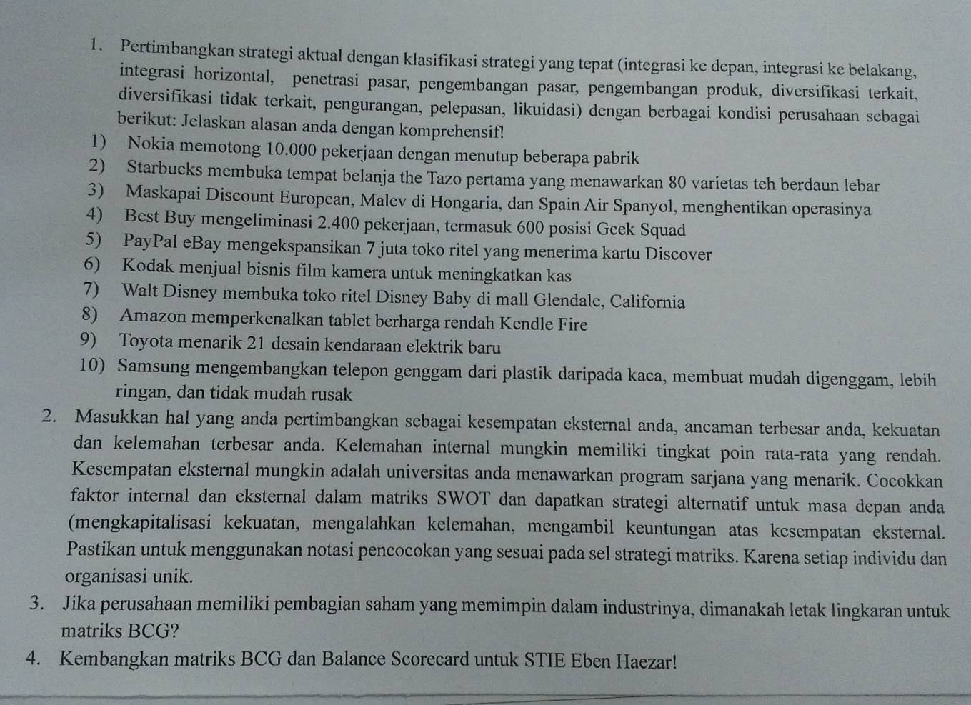 Pertimbangkan strategi aktual dengan klasifikasi strategi yang tepat (integrasi ke depan, integrasi ke belakang,
integrasi horizontal, penetrasi pasar, pengembangan pasar, pengembangan produk, diversifikasi terkait,
diversifikasi tidak terkait, pengurangan, pelepasan, likuidasi) dengan berbagai kondisi perusahaan sebagai
berikut: Jelaskan alasan anda dengan komprehensif!
1) Nokia memotong 10.000 pekerjaan dengan menutup beberapa pabrik
2) Starbucks membuka tempat belanja the Tazo pertama yang menawarkan 80 varietas teh berdaun lebar
3) Maskapai Discount European, Malev di Hongaria, dan Spain Air Spanyol, menghentikan operasinya
4) Best Buy mengeliminasi 2.400 pekerjaan, termasuk 600 posisi Geek Squad
5) PayPal eBay mengekspansikan 7 juta toko ritel yang menerima kartu Discover
6) Kodak menjual bisnis film kamera untuk meningkatkan kas
7) Walt Disney membuka toko ritel Disney Baby di mall Glendale, California
8) Amazon memperkenalkan tablet berharga rendah Kendle Fire
9) Toyota menarik 21 desain kendaraan elektrik baru
10) Samsung mengembangkan telepon genggam dari plastik daripada kaca, membuat mudah digenggam, lebih
ringan, dan tidak mudah rusak
2. Masukkan hal yang anda pertimbangkan sebagai kesempatan eksternal anda, ancaman terbesar anda, kekuatan
dan kelemahan terbesar anda. Kelemahan internal mungkin memiliki tingkat poin rata-rata yang rendah.
Kesempatan eksternal mungkin adalah universitas anda menawarkan program sarjana yang menarik. Cocokkan
faktor internal dan eksternal dalam matriks SWOT dan dapatkan strategi alternatif untuk masa depan anda
(mengkapitalisasi kekuatan, mengalahkan kelemahan, mengambil keuntungan atas kesempatan eksternal.
Pastikan untuk menggunakan notasi pencocokan yang sesuai pada sel strategi matriks. Karena setiap individu dan
organisasi unik.
3. Jika perusahaan memiliki pembagian saham yang memimpin dalam industrinya, dimanakah letak lingkaran untuk
matriks BCG?
4. Kembangkan matriks BCG dan Balance Scorecard untuk STIE Eben Haezar!