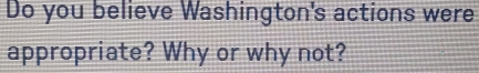 Do you believe Washington's actions were 
appropriate? Why or why not?