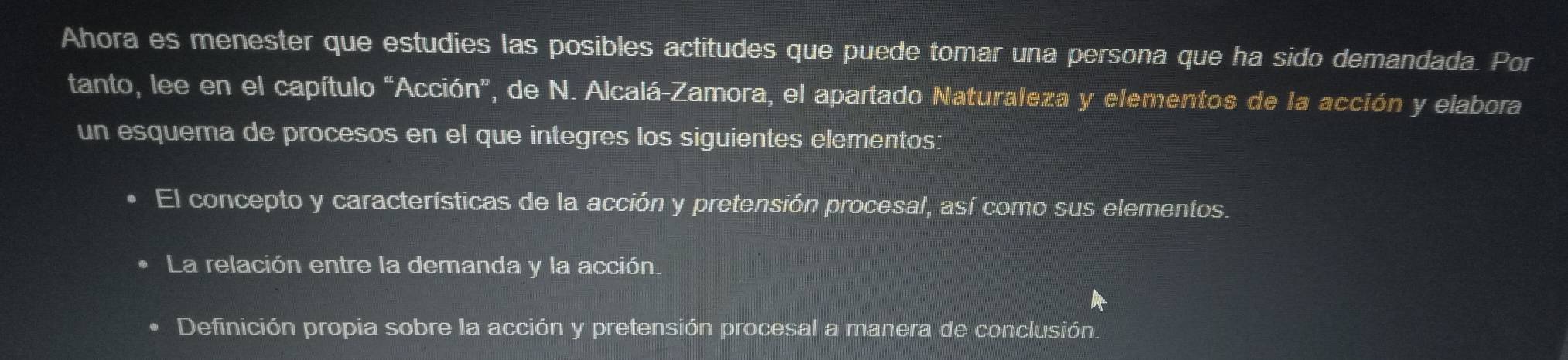 Ahora es menester que estudies las posibles actitudes que puede tomar una persona que ha sido demandada. Por
tanto, lee en el capítulo “Acción”, de N. Alcalá-Zamora, el apartado Naturaleza y elementos de la acción y elabora
un esquema de procesos en el que integres los siguientes elementos:
El concepto y características de la acción y pretensión procesal, así como sus elementos.
La relación entre la demanda y la acción.
Definición propia sobre la acción y pretensión procesal a manera de conclusión