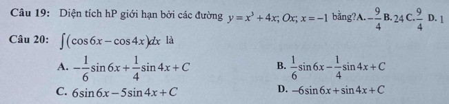 Diện tích hP giới hạn bởi các đường y=x^3+4x; Ox; x=-1 bằng? A. - 9/4 B.24C. 9/4 D.1
Câu 20: ∈t (cos 6x-cos 4x)dx là
A. - 1/6 sin 6x+ 1/4 sin 4x+C  1/6 sin 6x- 1/4 sin 4x+C
B.
C. 6sin 6x-5sin 4x+C
D. -6sin 6x+sin 4x+C