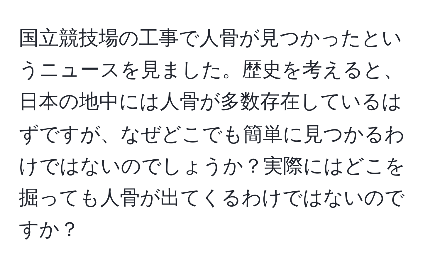 国立競技場の工事で人骨が見つかったというニュースを見ました。歴史を考えると、日本の地中には人骨が多数存在しているはずですが、なぜどこでも簡単に見つかるわけではないのでしょうか？実際にはどこを掘っても人骨が出てくるわけではないのですか？