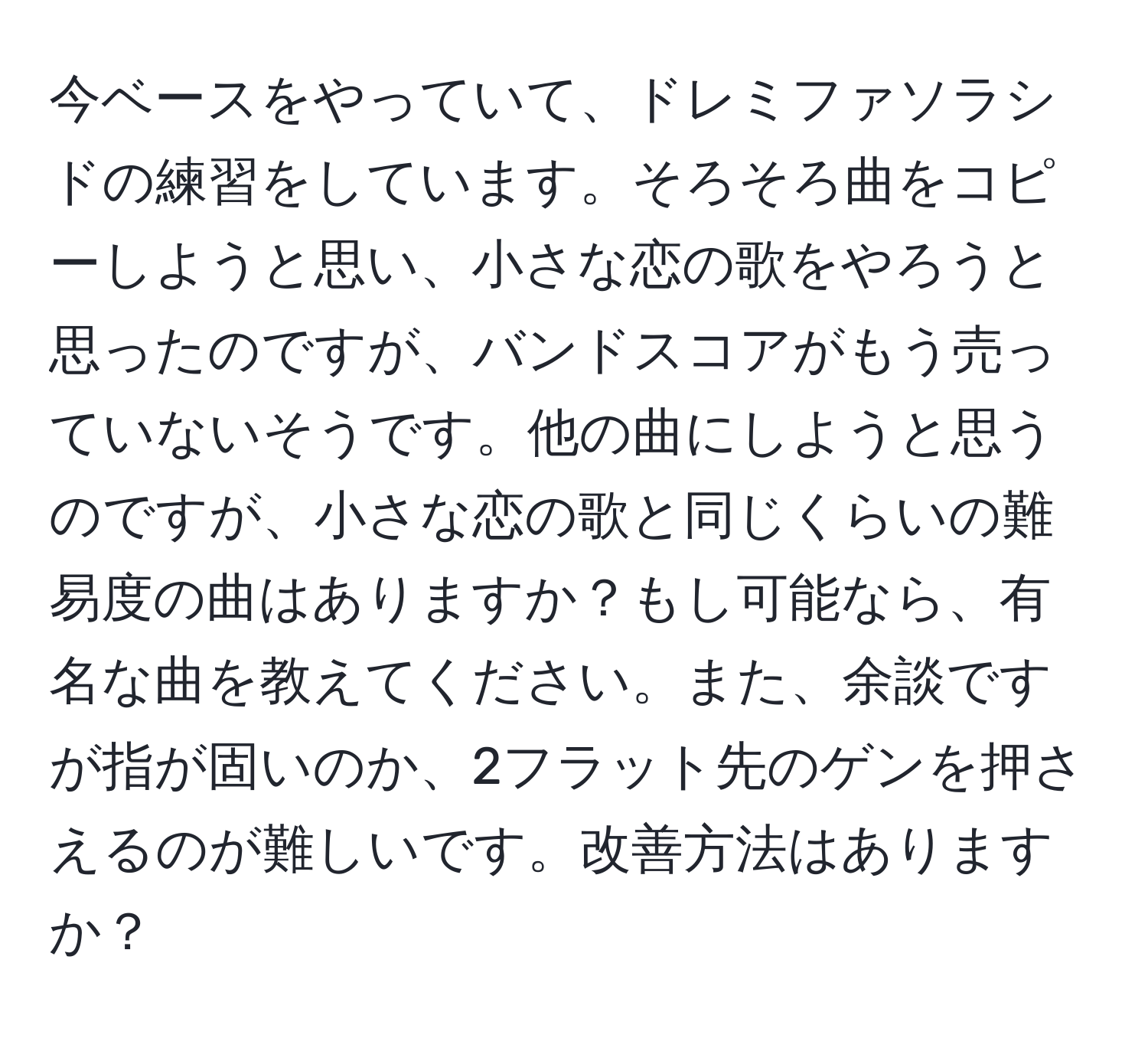 今ベースをやっていて、ドレミファソラシドの練習をしています。そろそろ曲をコピーしようと思い、小さな恋の歌をやろうと思ったのですが、バンドスコアがもう売っていないそうです。他の曲にしようと思うのですが、小さな恋の歌と同じくらいの難易度の曲はありますか？もし可能なら、有名な曲を教えてください。また、余談ですが指が固いのか、2フラット先のゲンを押さえるのが難しいです。改善方法はありますか？