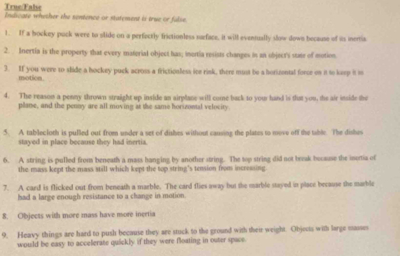 True/False 
Indicate whether the sentence or statement is true or fulse 
1. If a hockey puck were to slide on a perfectly frictionless surface, it will eventually slow down because of its inertia 
2. Inertia is the property that every material object has; inertia resists changes in an object's state of motion 
3. If you were to slide a hockey puck across a frictionless ice rink, there must be a horizontal force on it to keep it m 
motion 
4. The reason a penny thrown straight up inside an airplane will come back to your hand is that you, the air inside the 
plane, and the penny are all moving at the same horizontal velocity. 
5. A tablecloth is pulled out from under a set of dishes without causing the plates to move off the table. The dishes 
stayed in place because they had inertia. 
6. A string is pulled from beneath a mass hanging by another string. The top string did not break because the inertia of 
the mass kept the mass still which kept the top string's tension from increasing. 
7. A card is flicked out from beneath a marble. The card flies away but the marble stayed in place because the marble 
had a large enough resistance to a change in motion. 
8. Objects with more mass have more inertia 
9. Heavy things are hard to push because they are stuck to the ground with their weight. Objects with large masses 
would be easy to accelerate quickly if they were floating in outer space.
