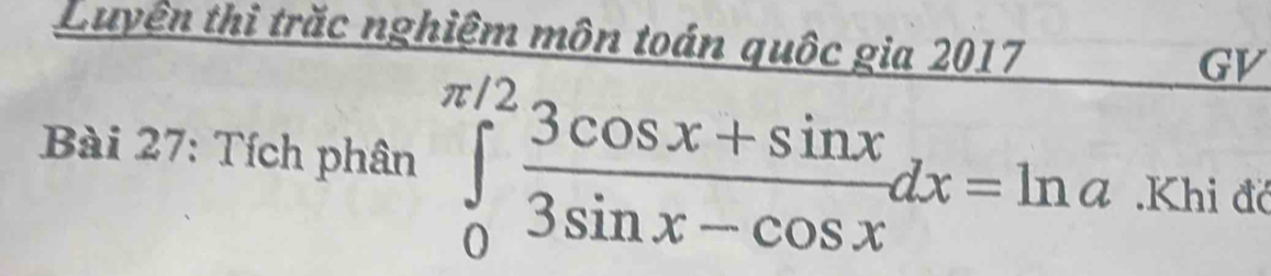 Luyện thi trăc nghiệm môn toán quốc gia 2017 
GV 
* Bài 27: Tích phân ∈tlimits _0^((π /2)frac 3cos x+sin x)3sin x-cos xdx=ln a Khi đớ