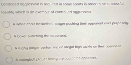 Controlled aggression is required in some sports in order to be successful.
Identify which is an example of controlled aggression.
A wheelchair basketball player pushing their opponent over purposely.
A boxer punching the opponent.
A rugby player performing an illegal high tackle on their opponent.
A volleyball player hitting the ball at the opponent.