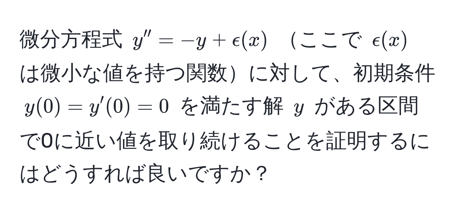 微分方程式 $y'' = -y + epsilon(x)$ ここで $epsilon(x)$ は微小な値を持つ関数に対して、初期条件 $y(0) = y'(0) = 0$ を満たす解 $y$ がある区間で0に近い値を取り続けることを証明するにはどうすれば良いですか？