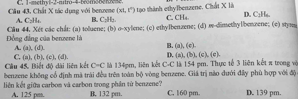 1-methyl-2-nitro-4-bromobénzene.
Câu 43. Chất X tác dụng với benzene (xt,t°) tạo thành ethylbenzene. Chất X là
A. C_2H_4. B. C_2H_2.
C. CH_4.
D. C_2H_6. 
Câu 44. Xét các chất: (a) toluene; (b) o-xylene; (c) ethylbenzene; (d) m-dimethylbenzene; (e) styrene
Đồng đẳng của benzene là
A. (a), (d).
B. (a), (e).
D. (a),(b)
C. (a), (b), (c), (d). , (c), (e).
Câu 45. Biết độ dài liên kết C=C là 134pm, liên kết C-C là 154 pm. Thực tế 3 liên kết π trong vò
benzene không cố định mà trải đều trên toàn bộ vòng benzene. Giá trị nào dưới đây phù hợp với độ
liên kết giữa carbon và carbon trong phân tử benzene?
A. 125 pm. B. 132 pm. C. 160 pm. D. 139 pm.