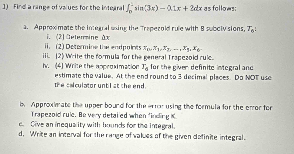 Find a range of values for the integral ∈t _0^(1sin (3x)-0.1x+2dx as follows: 
a. Approximate the integral using the Trapezoid rule with 8 subdivisions, T₆: 
i. (2) Determine △ x
ii. (2) Determine the endpoints x_0), x_1, x_2,..., x_5, x_6. 
iii. (2) Write the formula for the general Trapezoid rule. 
iv. (4) Write the approximation T_6 for the given definite integral and 
estimate the value. At the end round to 3 decimal places. Do NOT use 
the calculator until at the end. 
b. Approximate the upper bound for the error using the formula for the error for 
Trapezoid rule. Be very detailed when finding K. 
c. Give an inequality with bounds for the integral. 
d. Write an interval for the range of values of the given definite integral.