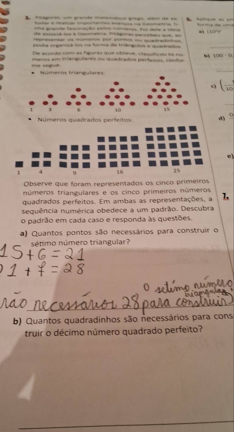 Pitágoras, um grande matemático grego, além de ex Aplique as pr 
tudar e realizar importantes avanços na Geometria, ti- forma de uma 
sha grande fascinação pelos números. Foi dele a idesa a) (10^4)^6
de associà-los à Geometria. Pitágoras percebeu que, ao 
representar os números por pontos ou quadradinhos. 
podia organizá-los na forma de triângulos e quadrados. 
_ 
De acordo com as figuras que obteve, classificou os nú b) 100· 0. 
meros em triangulares ou quadrados perfeitos, confor 
me segue. 
Números triangulares: 
_ 
c) ( 1/10 
_
1 3 6 10 15
Números quadrados perfeitos: 
d) 
e)
1 4 9
16
25
Observe que foram representados os cinco primeiros 
números triangulares e os cinco primeiros números 
quadrados perfeitos. Em ambas as representações, a 1. 
sequência numérica obedece a um padrão. Descubra 
o padrão em cada caso e responda às questões. 
a) Quantos pontos são necessários para construir o 
sétimo número triangular? 
b) Quantos quadradinhos são necessários para cons 
truir o décimo número quadrado perfeito?