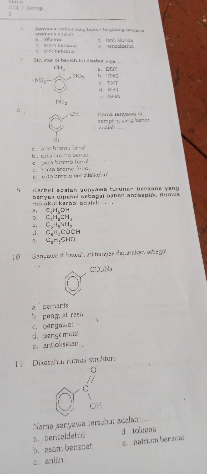 XII / Genap
2
Senyawa benikut yang bukan tergolong senyawa
aromaris adalah ....
a. toluena d. fenil klorida
b. asarn benzoat en benzaldehid
c. sik!oheksana
7 Struktur di bawah Ini disebut Juga
a. DDT
b. TNG
cí TNT
d. B:-TT
3、 BHA
8
OH Nama senyawa di
samping yang benar
adalah
Br
a. orto bromo fenol
b. orto bromo benzol
c. para bromo fenol
d.meta bromo fenol
en orto bromo benzilalkohol
9 Karbol adalah senyawa turunan benzena yang
banyak dipakai sebagai bahan antlseptik. Rumus
molekul karbol adalah . . . .
a . C_6H_6OH
b、 C_6H_5CH_3
c. C_6H_5NH_2
d . C_6H_5COOH
e . C_6H_5CHO
10 Senýawa di bawah ini banyak digunakan sebagal
…
CCONa
a. pemanis
b. penguat rasa
c. pengawet
d. pengamuls!
e. antloksidan .
11 Diketahul rumus struktur:
O
//
C
OH
Nama senyawa tersebut adalah
a. benzaldehid d toluena
b. asam benzoat e. natrium benzoat
c. anilin