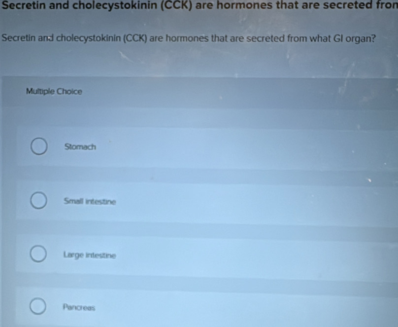 Secretin and cholecystokinin (CCK) are hormones that are secreted fron
Secretin and cholecystokinin (CCK) are hormones that are secreted from what GI organ?
Multiple Choice
Stomach
Small intestine
Large intestine
Pancreas