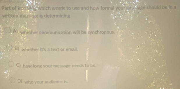 Part of knowing which words to use and how formal your language should be in a
written message is determining
A whether communication will be synchronous.
B) whether it's a text or email.
C) how long your message needs to be.
D) who your audience is.