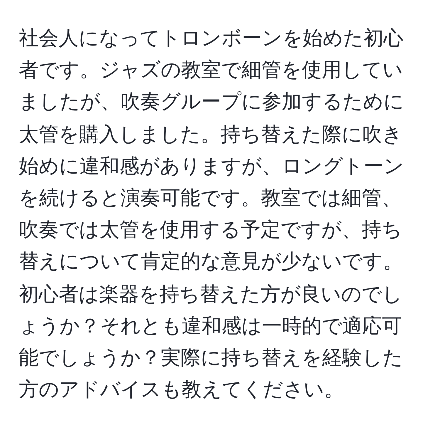 社会人になってトロンボーンを始めた初心者です。ジャズの教室で細管を使用していましたが、吹奏グループに参加するために太管を購入しました。持ち替えた際に吹き始めに違和感がありますが、ロングトーンを続けると演奏可能です。教室では細管、吹奏では太管を使用する予定ですが、持ち替えについて肯定的な意見が少ないです。初心者は楽器を持ち替えた方が良いのでしょうか？それとも違和感は一時的で適応可能でしょうか？実際に持ち替えを経験した方のアドバイスも教えてください。