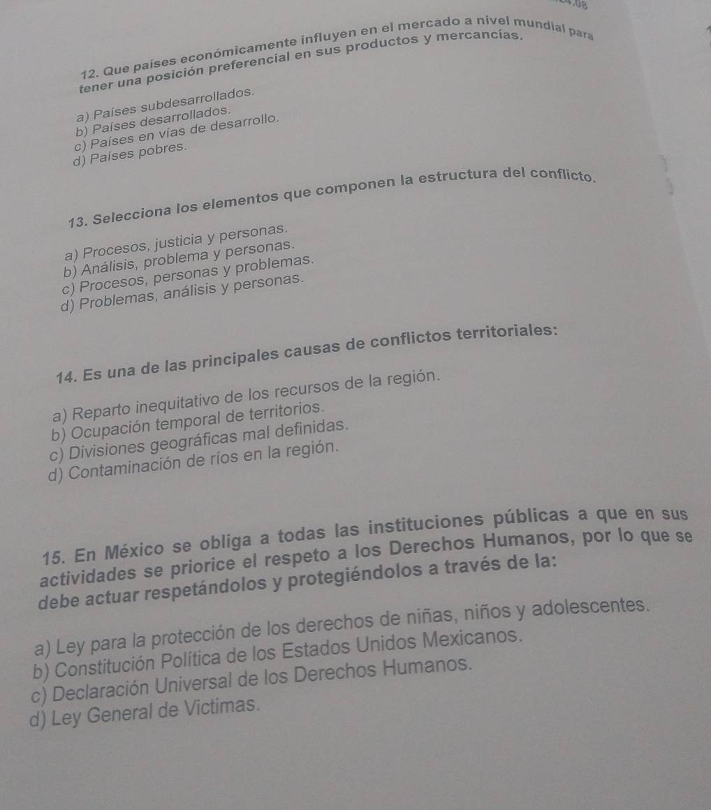 Que países económicamente influyen en el mercado a nivel mundial para
tener una posición preferencial en sus productos y mercancías.
a) Países subdesarrollados.
b) Países desarrollados.
c) Países en vías de desarrollo.
d) Países pobres.
13. Selecciona los elementos que componen la estructura del conflicto.
a) Procesos, justicia y personas.
b) Análisis, problema y personas.
c) Procesos, personas y problemas.
d) Problemas, análisis y personas.
14. Es una de las principales causas de conflictos territoriales:
a) Reparto inequitativo de los recursos de la región.
b) Ocupación temporal de territorios.
c) Divisiones geográficas mal definidas.
d) Contaminación de ríos en la región.
15. En México se obliga a todas las instituciones públicas a que en sus
actividades se priorice el respeto a los Derechos Humanos, por lo que se
debe actuar respetándolos y protegiéndolos a través de la:
a) Ley para la protección de los derechos de niñas, niños y adolescentes.
b) Constitución Política de los Estados Unidos Mexicanos.
c) Declaración Universal de los Derechos Humanos.
d) Ley General de Victimas.