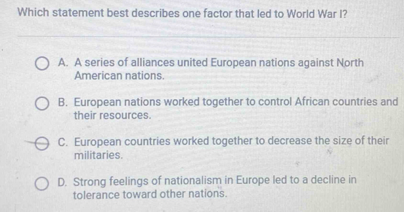 Which statement best describes one factor that led to World War I?
A. A series of alliances united European nations against North
American nations.
B. European nations worked together to control African countries and
their resources.
C. European countries worked together to decrease the size of their
militaries.
D. Strong feelings of nationalism in Europe led to a decline in
tolerance toward other nations.