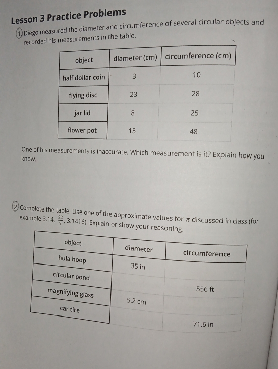 Lesson 3 Practice Problems 
1) Diego measured the diameter and circumference of several circular objects and 
recorde his measurements in the table. 
One of his measurements is inaccurate. Which measurement is it? Explain how you 
know. 
② Complete the table. Use one of the approximate values for π discussed in class (for 
example 3.14,  22/7 , ,3.1416. Explain or show y