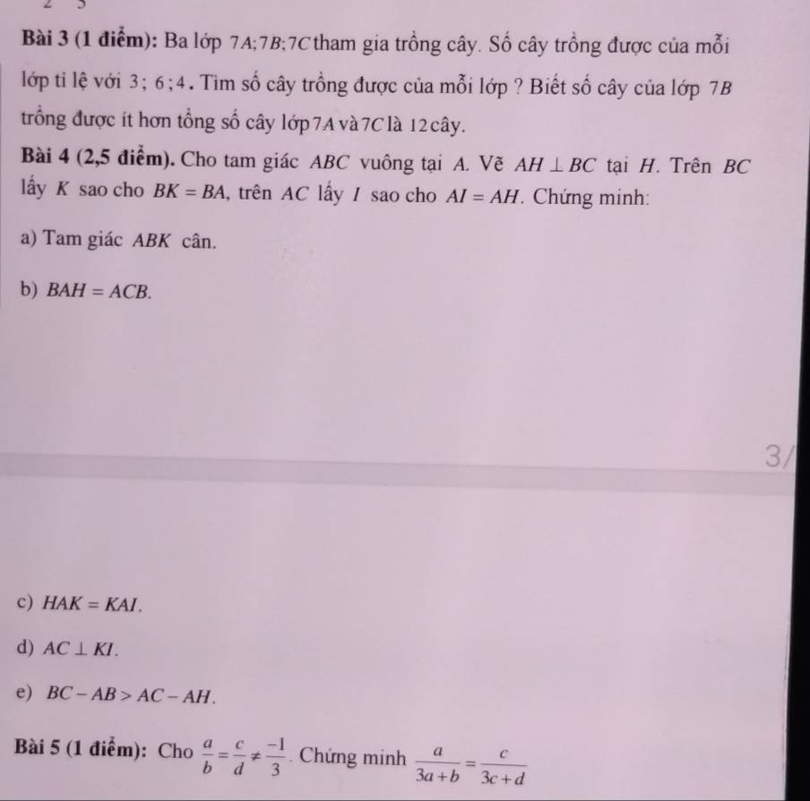 Ba lớp 7A; 7B; 7C tham gia trồng cây. Số cây trồng được của mỗi 
lớp ti lệ với 3; 6; 4. Tìm số cây trồng được của mỗi lớp ? Biết số cây của lớp 7B
trống được ít hơn tổng số cây lớp 7A và 7Clà 12 cây. 
Bài 4 (2,5 điểm). Cho tam giác ABC vuông tại A. Vẽ AH⊥ BC tại H. Trên BC
lấy K sao cho BK=BA , trên AC lấy / sao cho AI=AH Chứng minh: 
a) Tam giác ABK cân. 
b) BAH=ACB. 
3/ 
c) HAK=KAI. 
d) AC⊥ KI. 
e) BC-AB>AC-AH. 
Bài 5 (1 điểm): Cho  a/b = c/d !=  (-1)/3 . Chứng minh  a/3a+b = c/3c+d 