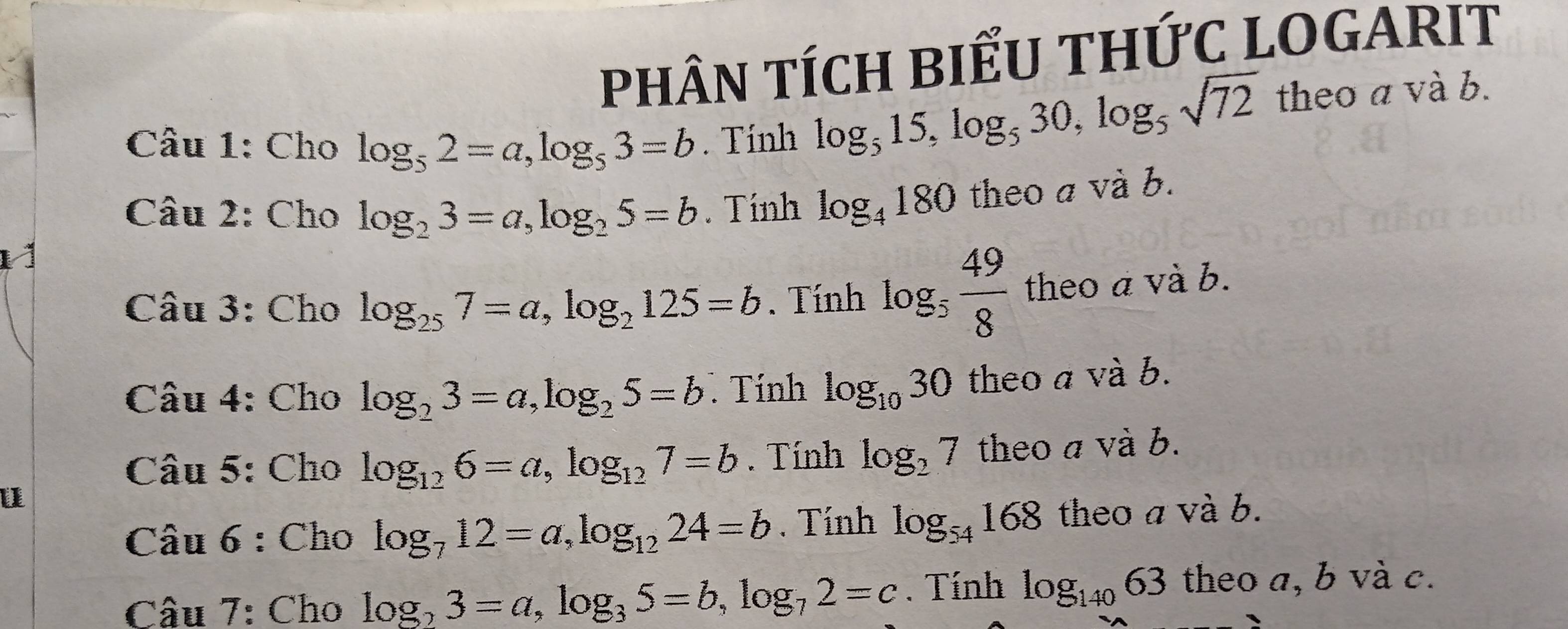 PHÂN TÍCH BIẾU THỨC LOGARIT 
Câu 1: Cho log _52=a, log _53=b. Tính
log _515, log _530, log _5sqrt(72) theoa : và b. 
Câu 2: Cho log _23=a, log _25=b. Tính log _4180 theo a và b. 
1 
Câu 3: Cho log _257=a, log _2125=b. Tính log _5 49/8  theo a và b. 
Câu 4: Cho log _23=a, log _25=b. Tính log _1030 theo a và b. 
Câu 5: Cho log _126=a, log _127=b. Tính log _27 theo a và b. 
u 
Câu 6 : Cho log _712=a, log _1224=b. Tính log _54168 theo a và b. 
Câu 7: Cho log _23=a, log _35=b, log _72=c. Tính log _14063 theo a, b và c.