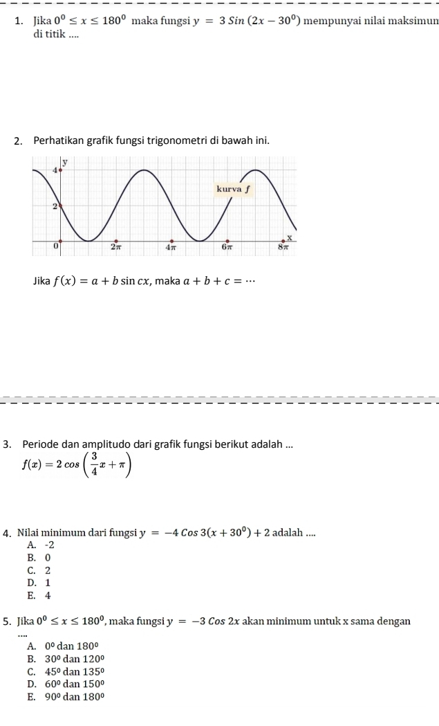 Jika 0^0≤ x≤ 180^0 maka fungsi y=3sin (2x-30^0) mempunyai nilai maksimun
di titik ....
2. Perhatikan grafik fungsi trigonometri di bawah ini.
Jika f(x)=a+bsin cx :, maka a+b+c=·s
3. Periode dan amplitudo dari grafik fungsi berikut adalah ...
f(x)=2cos ( 3/4 x+π )
4. Nilai minimum dari fungsi y=-4Cos3(x+30^0)+2 adalah ....
A. -2
B. 0
C. 2
D. 1
E. 4
5. Jika 0°≤ x≤ 180° , maka fungsi y=-3 Cos 2x akan minimum untuk x sama dengan
A. 0° da n180°
B. 30°dan120°
C. 45°dan135°
D. 60°dan150°
E. 90°dan180°