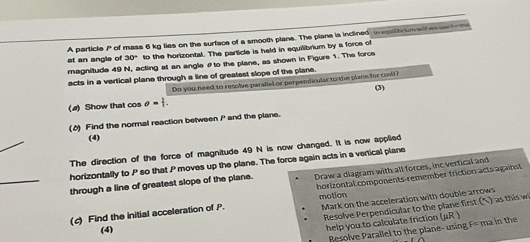 A particle P of mass 6 kg lies on the surface of a smooth plane. The plane is inclined in equilibtium will we use Fema 
at an angle of 30° to the horizontal. The particle is held in equilibrium by a force of 
magnitude 49 N, acting at an angle θto the plane, as shown in Figure 1. The force 
acts in a vertical plane through a line of greatest slope of the plane. 
Do you need to resolve parallel or perpendicular to the plane for cosθ? 
(3) 
(a) Show that cos θ = 1/3 . 
(b) Find the normal reaction between P and the plane. 
(4) 
The direction of the force of magnitude 49 N is now changed. It is now applied 
horizontally to P so that P moves up the plane. The force again acts in a vertical plane 
Draw a diagram with all forces, inc vertical and 
horizontal components-remember friction acts against 
through a line of greatest slope of the plane. 
motion 
Mark on the acceleration with double arrows 
Resolve Perpendicular to the plane first (^) as this wi 
(c) Find the initial acceleration of P. 
(4) 
help you to calculate friction (μR ) 
Resolve Parallel to the plane- using F= ma in the