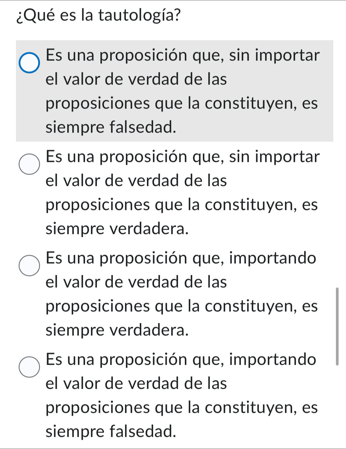 ¿Qué es la tautología?
Es una proposición que, sin importar
el valor de verdad de las
proposiciones que la constituyen, es
siempre falsedad.
Es una proposición que, sin importar
el valor de verdad de las
proposiciones que la constituyen, es
siempre verdadera.
Es una proposición que, importando
el valor de verdad de las
proposiciones que la constituyen, es
siempre verdadera.
Es una proposición que, importando
el valor de verdad de las
proposiciones que la constituyen, es
siempre falsedad.