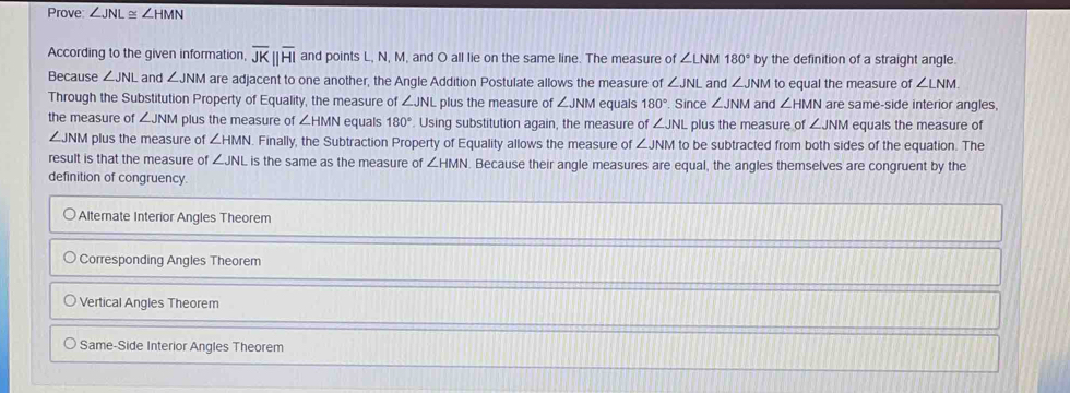 Prove ∠ JNL≌ ∠ HMN
According to the given information, overline JKparallel overline HI and points L, N, M, and O all lie on the same line. The measure of ∠ LNM180° by the definition of a straight angle.
Because ∠ JNL and ∠ JNM are adjacent to one another, the Angle Addition Postulate allows the measure of ∠ JNL and ∠ JNM to equal the measure of ∠ LNM. 
Through the Substitution Property of Equality, the measure of ∠ JNL plus the measure of ∠ JNM equals 180° Since ∠ JNM and ∠ HMN are same-side interior angles,
the measure of ∠ JNM plus the measure of ∠ HMN equals 180°. Using substitution again, the measure of ∠ JNL plus the measure of ∠ JNM equals the measure of
∠ JNM plus the measure of ∠ HMN Finally, the Subtraction Property of Equality allows the measure of ∠ JNM to be subtracted from both sides of the equation. The
result is that the measure of ∠ JNL is the same as the measure of ∠ HMN. Because their angle measures are equal, the angles themselves are congruent by the
definition of congruency.
Alternate Interior Angles Theorem
Corresponding Angles Theorem
Vertical Angles Theorem
Same-Side Interior Angles Theorem