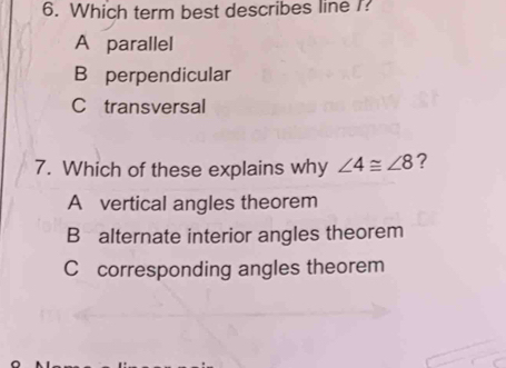 Which term best describes line I?
A parallel
B perpendicular
C transversal
7. Which of these explains why ∠ 4≌ ∠ 8 ?
A vertical angles theorem
B alternate interior angles theorem
C corresponding angles theorem