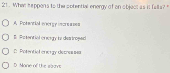 What happens to the potential energy of an object as it falls? *
A Potential energy increases
B Potential energy is destroyed
C Potential energy decreases
D None of the above