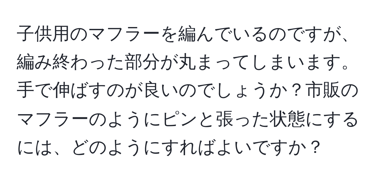 子供用のマフラーを編んでいるのですが、編み終わった部分が丸まってしまいます。手で伸ばすのが良いのでしょうか？市販のマフラーのようにピンと張った状態にするには、どのようにすればよいですか？