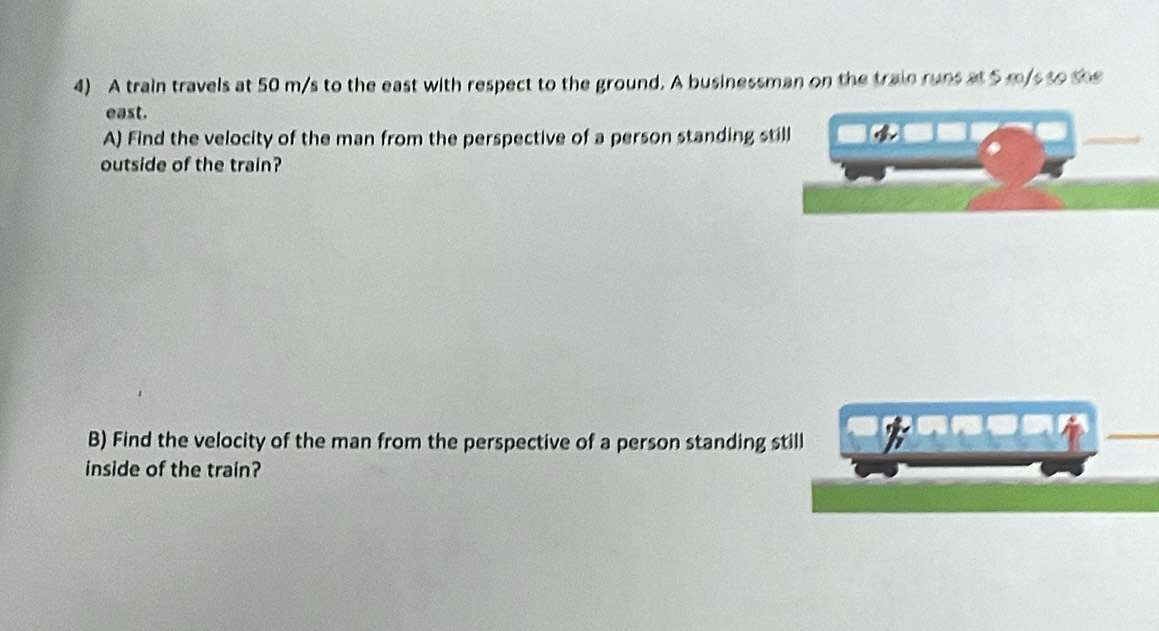 A train travels at 50 m/s to the east with respect to the ground. A businessman on the train runs at 5 m/s to the 
east. 
A) Find the velocity of the man from the perspective of a person standing still 
_ 
outside of the train? 
B) Find the velocity of the man from the perspective of a person standing still 
inside of the train?